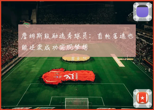 詹姆斯鼓励选秀球员：首轮落选也能逆袭成功实现梦想