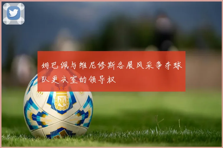姆巴佩与维尼修斯各展风采争夺球队更衣室的领导权