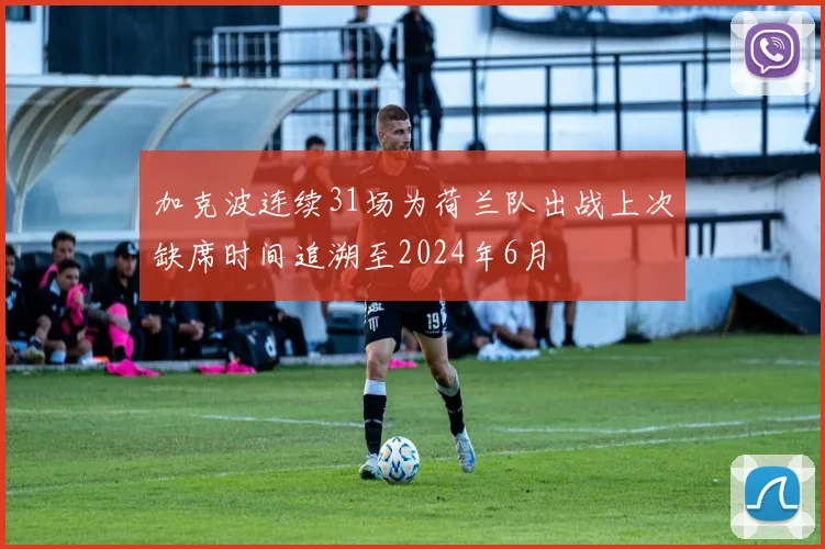 加克波连续31场为荷兰队出战上次缺席时间追溯至2024年6月