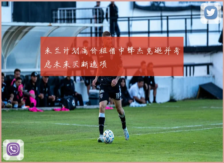 米兰计划高价租借中锋杰克逊并考虑未来买断选项