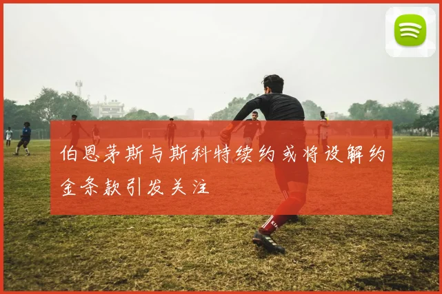 伯恩茅斯与斯科特续约或将设解约金条款引发关注