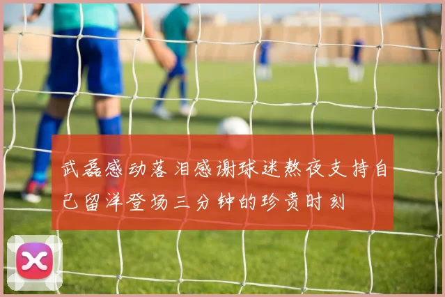 武磊感动落泪感谢球迷熬夜支持自己留洋登场三分钟的珍贵时刻