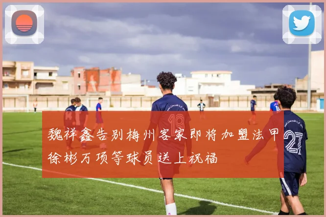 魏祥鑫告别梅州客家即将加盟法甲徐彬万项等球员送上祝福
