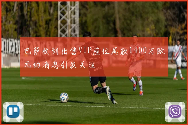 巴萨收到出售VIP座位尾款1400万欧元的消息引发关注