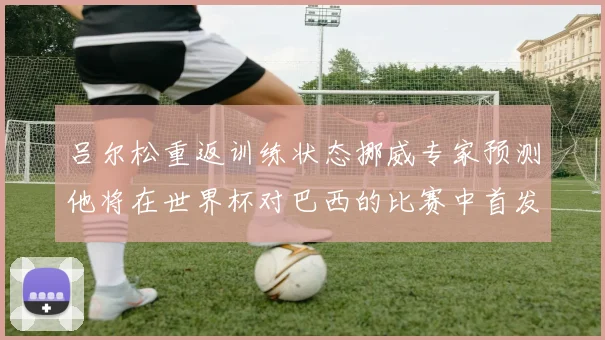 吕尔松重返训练状态挪威专家预测他将在世界杯对巴西的比赛中首发出战