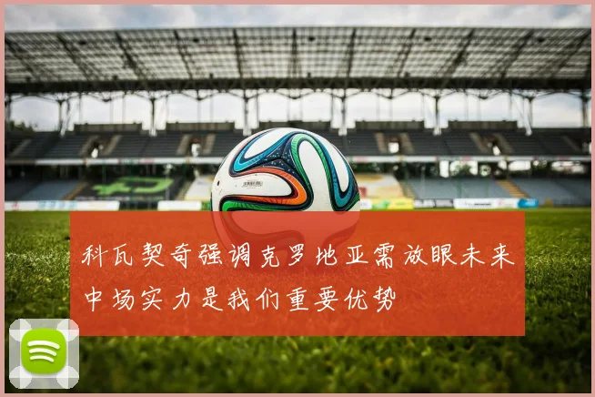 科瓦契奇强调克罗地亚需放眼未来中场实力是我们重要优势