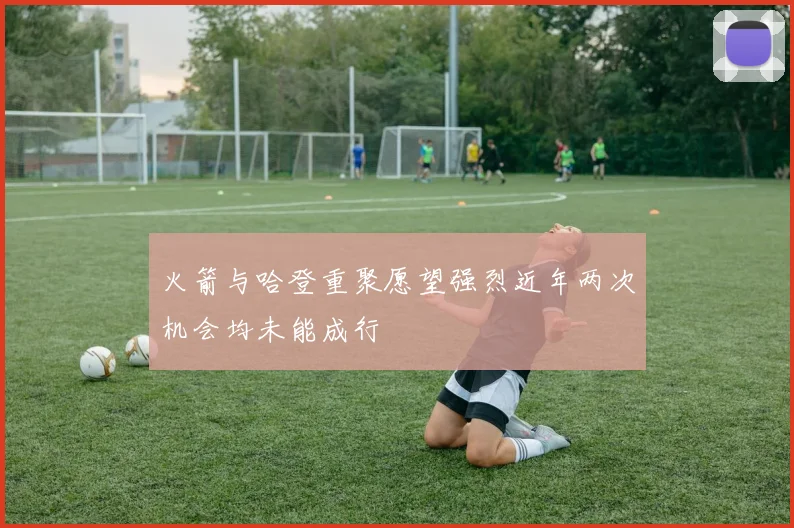 火箭与哈登重聚愿望强烈近年两次机会均未能成行