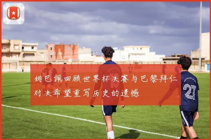 姆巴佩回顾世界杯决赛与巴黎拜仁对决希望重写历史的遗憾