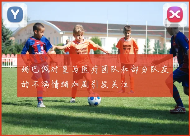 姆巴佩对皇马医疗团队和部分队友的不满情绪加剧引发关注