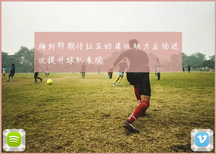 梅利耶期待拉亚的建议助力后场进攻提升球队表现