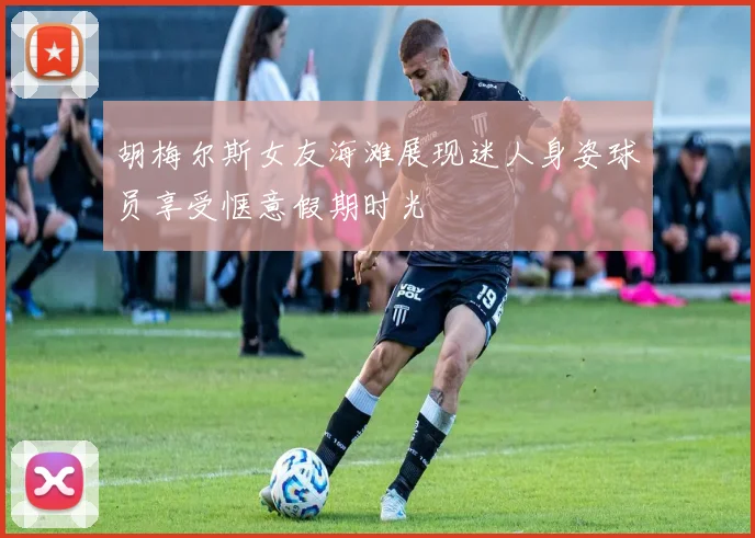 胡梅尔斯女友海滩展现迷人身姿球员享受惬意假期时光