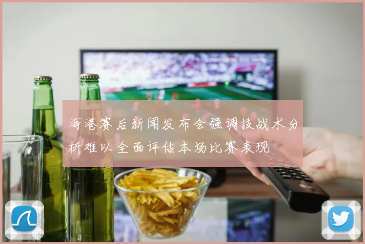 海港赛后新闻发布会强调技战术分析难以全面评估本场比赛表现
