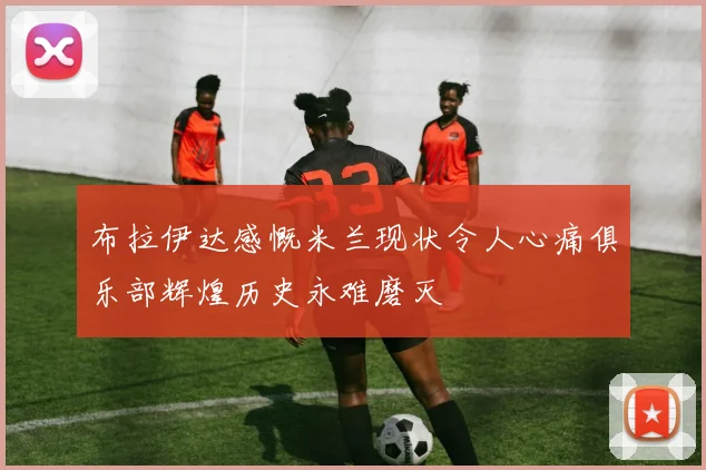 布拉伊达感慨米兰现状令人心痛俱乐部辉煌历史永难磨灭