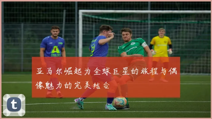 亚马尔崛起为全球巨星的旅程与偶像魅力的完美结合