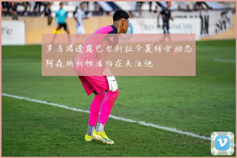 罗马诺透露巴尔科拉今夏转会动态阿森纳利物浦均在关注他